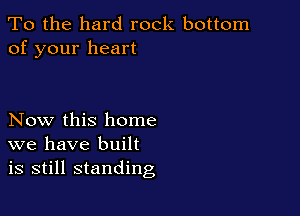 To the hard rock bottom
of your heart

Now this home
we have built
is still standing
