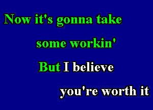 N 0w it's gonna take

some workin'
But I believe

you're worth it