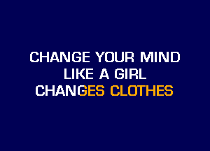 CHANGE YOUR MIND
LIKE A GIRL

CHANGES CLOTHES