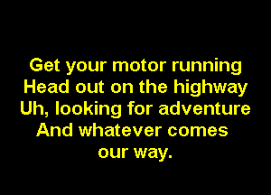 Get your motor running
Head out on the highway
Uh, looking for adventure

And whatever comes
our way.