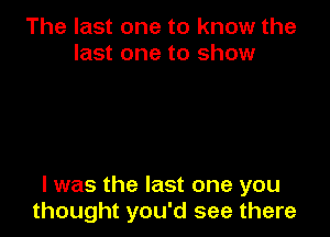 The last one to know the
last one to show

I was the last one you
thought you'd see there