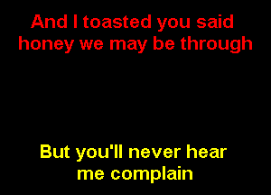 And I toasted you said
honey we may be through

But you'll never hear
me complain