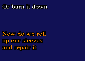 0r burn it down

Now do we roll
up our sleeves
and repair it