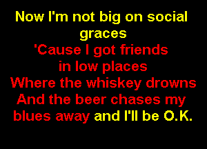 Now I'm not big on social
graces
'Cause I got friends
in low places
Where the whiskey drowns
And the beer chases my
blues away and I'll be O.K.