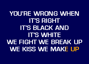 YOU'RE WRONG WHEN
IT'S RIGHT
IT'S BLACK AND
IT'S WHITE
WE FIGHT WE BREAK UP
WE KISS WE MAKE UP