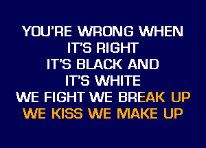 YOU'RE WRONG WHEN
IT'S RIGHT
IT'S BLACK AND
IT'S WHITE
WE FIGHT WE BREAK UP
WE KISS WE MAKE UP