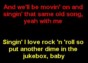 And we'll be movin' on and
Singin' that same old song,
yeah with me

Singin' I love rock 'n 'roll so
put another dime in the
iukebox,baby