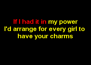 Ifl had it in my power
I'd arrange for every girl to

have your charms
