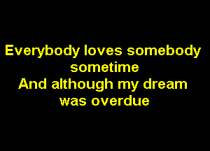 Everybody loves somebody
sometime

And although my dream
was overdue