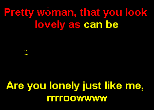 Pretty wbman, that you look
lovely as can be

Are you lonely just like me,
rrrroowwww