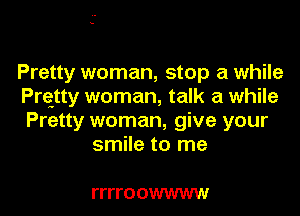 Pretty woman, stop a while
Prqtty woman, talk a while
Pretty woman, give your

smile to me

ITITO OWWWW