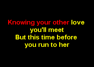 Knowing your other love
you'll meet

But this time before
you run to her