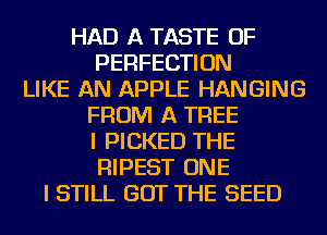 HAD A TASTE OF
PERFECTION
LIKE AN APPLE HANGING
FROM A TREE
I PICKED THE
RIPEST ONE
I STILL GOT THE SEED