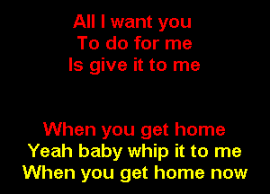 All I want you
To do for me
Is give it to me

When you get home
Yeah baby whip it to me
When you get home now