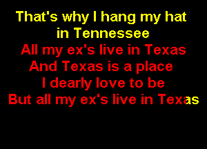 That's why I hang my hat
in Tennessee
All my ex's live in Texas
And Texas is a place
I dearly love to be
But all my ex's live in Texas