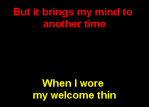 But it brings my mind to
another time

When I wore
my welcome thin