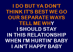 I DO BUT YA DON'T
THINK IT'S BESTWE GO
OUR SEPARATE WAYS
TELL MEWHY
I SHOULD STAY
IN THIS RELATIONSHIP
WHEN I'M HURTIN' BABY
I AIN'T HAPPY BABY
