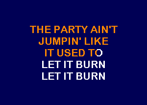 THE PARTY AIN'T
JUMPIN' LIKE

IT USED TO
LET IT BURN
LET IT BURN