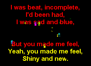 I was beat, incomplete,
I'd been had, ..
I was qu and bluie,

But you made me feel,
Yeah, you made me feel,
Shiny and new.