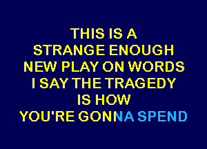 THIS IS A
STRANGE ENOUGH
NEW PLAY 0N WORDS
I SAY THETRAGEDY
IS HOW
YOU'RE GONNA SPEND