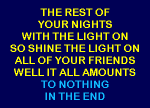THE REST OF
YOUR NIGHTS
WITH THE LIGHT ON
80 SHINETHE LIGHT ON
ALL OF YOUR FRIENDS
WELL IT ALL AMOUNTS
T0 NOTHING
IN THE END
