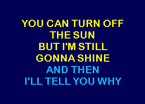 YOU CAN TURN OFF
THE SUN
BUT I'M STILL

GONNA SHINE
AND THEN
I'LL TELL YOU WHY