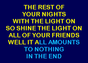 THE REST OF
YOUR NIGHTS
WITH THE LIGHT ON
80 SHINETHE LIGHT ON
ALL OF YOUR FRIENDS
WELL IT ALL AMOUNTS
T0 NOTHING
IN THE END