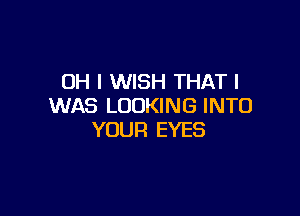 OH I WISH THAT I
WAS LOOKING INTO

YOUR EYES