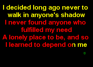 I decided long ago never to
walk in anyone's shadow
I never found anyone who
fulfilled my need
A lonely place to be, and so
I learned to depend on me

C