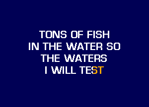 TONS OF FISH
IN THE WATER SO

THE WATERS
I WILL TEST