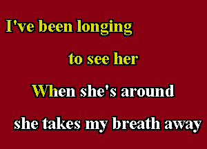 I've been longing
to see her

When she's around

she takes my breath away