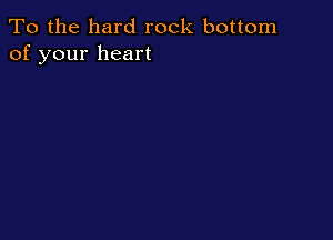 To the hard rock bottom
of your heart