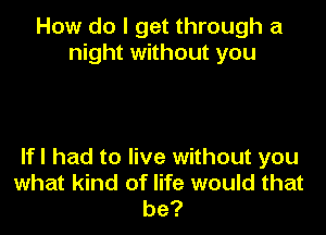 How do I get through a
night without you

If I had to live without you
what kind of life would that
be?