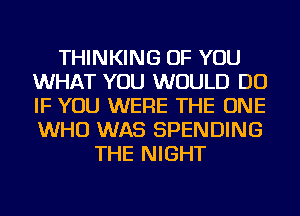 THINKING OF YOU
WHAT YOU WOULD DO
IF YOU WERE THE ONE
WHO WAS SPENDING

THE NIGHT