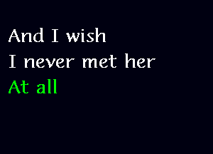 And I wish
I never met her

At all
