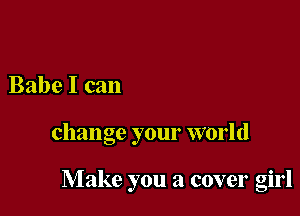 Babe I can

change your world

Make you a cover girl