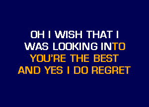 OH I WISH THAT I
WAS LOOKING INTO
YOUIRE THE BEST
AND YES I DO REGRET

g