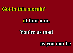 Got in this mornin'
at four am.

You're as mad

as you can be