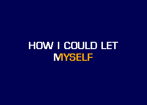 HOW I COULD LET

MYSELF