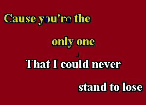 Cause yw'rn the

only one
That I could never

stand to lose