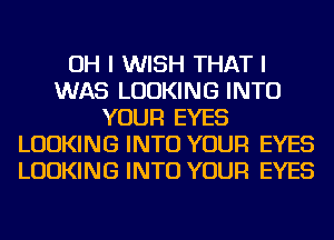 OH I WISH THAT I
WAS LOOKING INTO
YOUR EYES
LOOKING INTO YOUR EYES
LOOKING INTO YOUR EYES