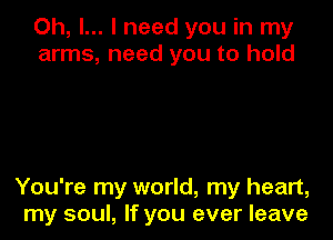 Oh, I... I need you in my
arms, need you to hold

You're my world, my heart,
my soul, If you ever leave