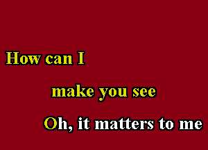 How can I

make you see

011, it matters to me