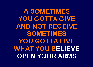 A-SOMETIMES
YOU GOTTA GIVE
AND NOT RECEIVE
SOMETIMES
YOU GOTTA LIVE
WHAT YOU BELIEVE
OPEN YOUR ARMS