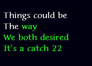 Things could be
The way

We both desired
It's a catch 22