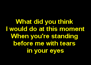 What did you think
I would do at this moment
When you're standing
before me with tears
in your eyes