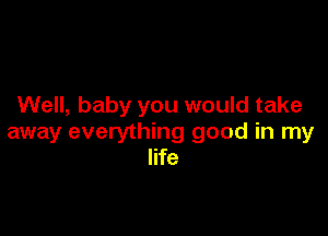 Well, baby you would take

away everything good in my
life