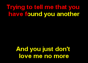 Trying to tell me that you
have found you another

And you just don't
love me no more