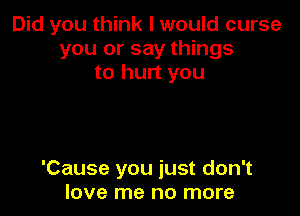 Did you think I would curse
you or say things
to hurt you

'Cause you just don't
love me no more