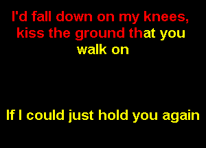 I'd fall down on my knees,
kiss the ground that you
walk on

lfl could just hold you again